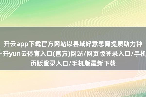开云app下载官方网站以县域好意思育提质助力种植强国建立-开yun云体育入口(官方)网站/网页版登录入口/手机版最新下载