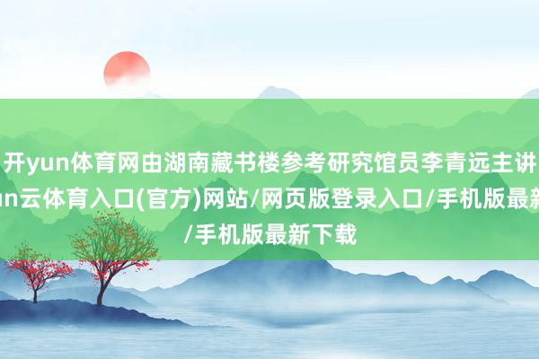 开yun体育网由湖南藏书楼参考研究馆员李青远主讲-开yun云体育入口(官方)网站/网页版登录入口/手机版最新下载