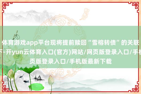 体育游戏app平台现将提前赎回“雪榕转债”的关联事项公告如下-开yun云体育入口(官方)网站/网页版登录入口/手机版最新下载