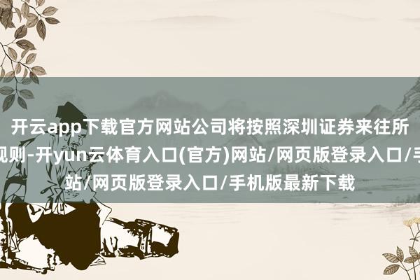 开云app下载官方网站公司将按照深圳证券来往所等部门的筹备规则-开yun云体育入口(官方)网站/网页版登录入口/手机版最新下载