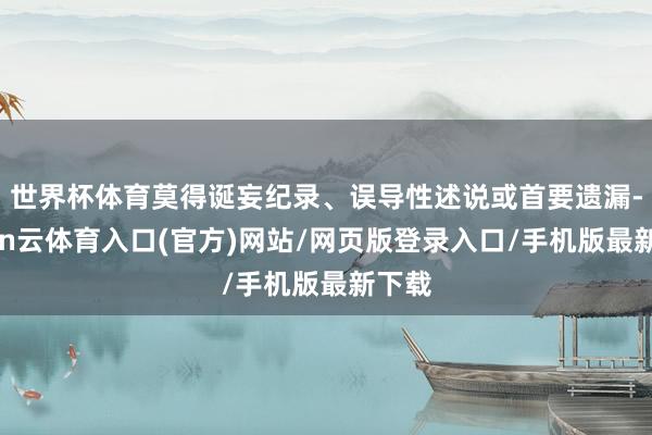 世界杯体育莫得诞妄纪录、误导性述说或首要遗漏-开yun云体育入口(官方)网站/网页版登录入口/手机版最新下载