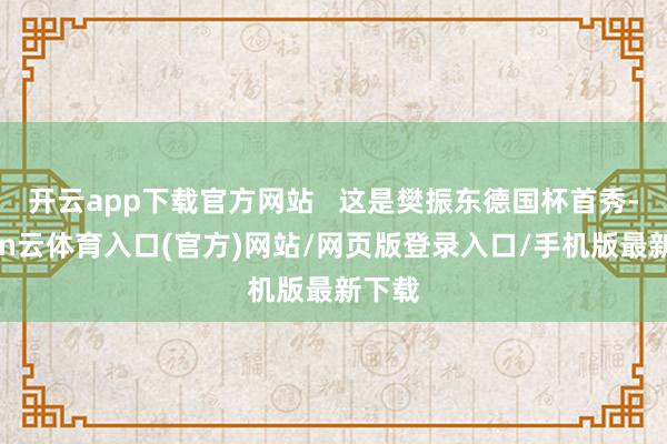开云app下载官方网站   这是樊振东德国杯首秀-开yun云体育入口(官方)网站/网页版登录入口/手机版最新下载