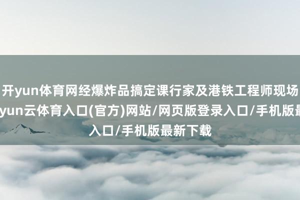 开yun体育网经爆炸品搞定课行家及港铁工程师现场评估-开yun云体育入口(官方)网站/网页版登录入口/手机版最新下载