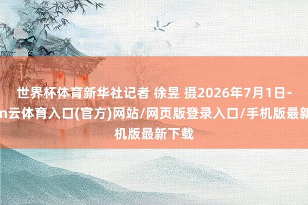 世界杯体育新华社记者 徐昱 摄2026年7月1日-开yun云体育入口(官方)网站/网页版登录入口/手机版最新下载