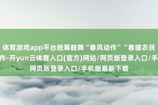 体育游戏app平台统筹鼓舞“春风动作”“春暖农民工”等专项动作-开yun云体育入口(官方)网站/网页版登录入口/手机版最新下载