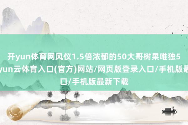 开yun体育网风仪1.5倍浓郁的50大哥树果唯独50份-开yun云体育入口(官方)网站/网页版登录入口/手机版最新下载