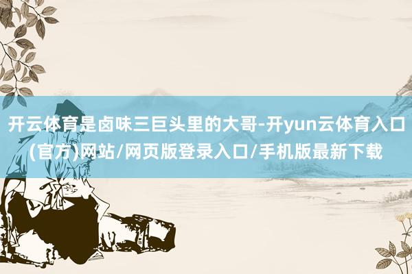 开云体育是卤味三巨头里的大哥-开yun云体育入口(官方)网站/网页版登录入口/手机版最新下载