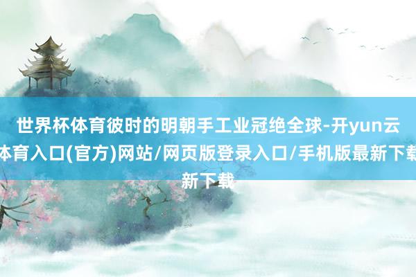 世界杯体育彼时的明朝手工业冠绝全球-开yun云体育入口(官方)网站/网页版登录入口/手机版最新下载