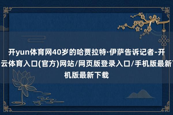 开yun体育网40岁的哈贾拉特·伊萨告诉记者-开yun云体育入口(官方)网站/网页版登录入口/手机版最新下载