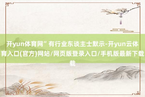 开yun体育网”有行业东谈主士默示-开yun云体育入口(官方)网站/网页版登录入口/手机版最新下载