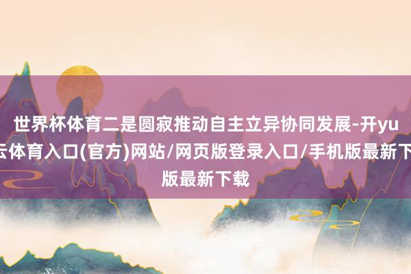 世界杯体育二是圆寂推动自主立异协同发展-开yun云体育入口(官方)网站/网页版登录入口/手机版最新下载