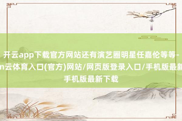 开云app下载官方网站还有演艺圈明星任嘉伦等等-开yun云体育入口(官方)网站/网页版登录入口/手机版最新下载