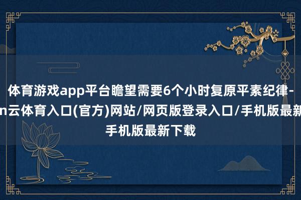 体育游戏app平台瞻望需要6个小时复原平素纪律-开yun云体育入口(官方)网站/网页版登录入口/手机版最新下载