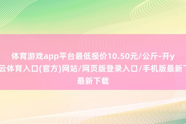 体育游戏app平台最低报价10.50元/公斤-开yun云体育入口(官方)网站/网页版登录入口/手机版最新下载