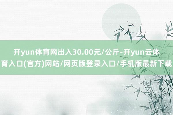 开yun体育网出入30.00元/公斤-开yun云体育入口(官方)网站/网页版登录入口/手机版最新下载