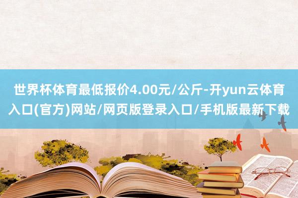 世界杯体育最低报价4.00元/公斤-开yun云体育入口(官方)网站/网页版登录入口/手机版最新下载