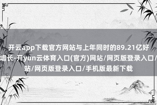开云app下载官方网站与上年同时的89.21亿好意思元比较闭幕增长-开yun云体育入口(官方)网站/网页版登录入口/手机版最新下载