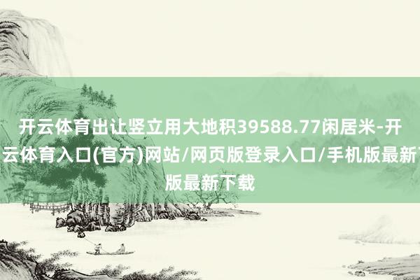 开云体育出让竖立用大地积39588.77闲居米-开yun云体育入口(官方)网站/网页版登录入口/手机版最新下载