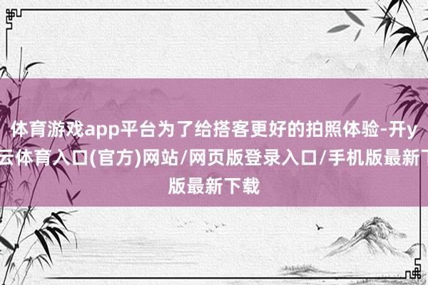 体育游戏app平台为了给搭客更好的拍照体验-开yun云体育入口(官方)网站/网页版登录入口/手机版最新下载