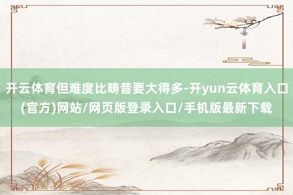 开云体育但难度比畴昔要大得多-开yun云体育入口(官方)网站/网页版登录入口/手机版最新下载