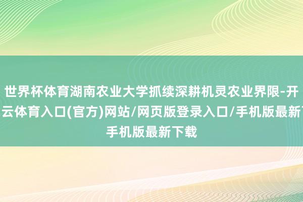 世界杯体育湖南农业大学抓续深耕机灵农业界限-开yun云体育入口(官方)网站/网页版登录入口/手机版最新下载