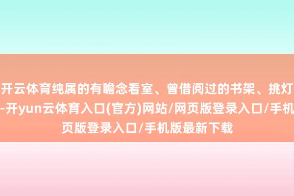 开云体育纯属的有瞻念看室、曾借阅过的书架、挑灯夜读的座位-开yun云体育入口(官方)网站/网页版登录入口/手机版最新下载