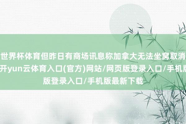 世界杯体育但昨日有商场讯息称加拿大无法坐窝取消对华关税-开yun云体育入口(官方)网站/网页版登录入口/手机版最新下载
