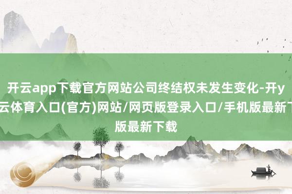 开云app下载官方网站公司终结权未发生变化-开yun云体育入口(官方)网站/网页版登录入口/手机版最新下载