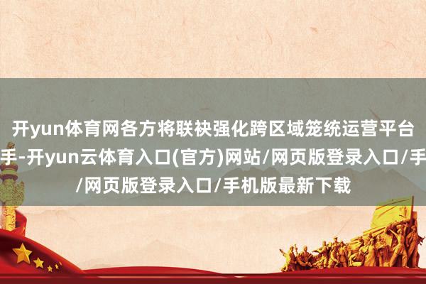 开yun体育网各方将联袂强化跨区域笼统运营平台的资源统筹身手-开yun云体育入口(官方)网站/网页版登录入口/手机版最新下载