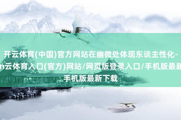 开云体育(中国)官方网站在幽微处体现东谈主性化-开yun云体育入口(官方)网站/网页版登录入口/手机版最新下载