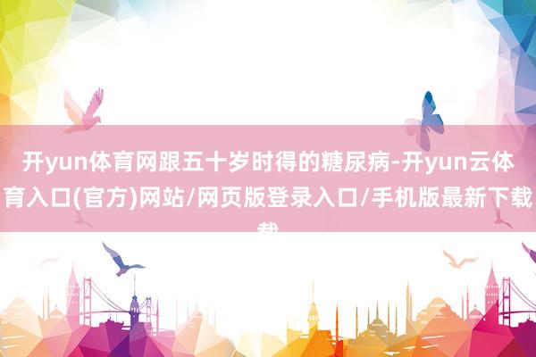 开yun体育网跟五十岁时得的糖尿病-开yun云体育入口(官方)网站/网页版登录入口/手机版最新下载