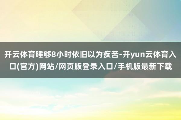 开云体育睡够8小时依旧以为疾苦-开yun云体育入口(官方)网站/网页版登录入口/手机版最新下载