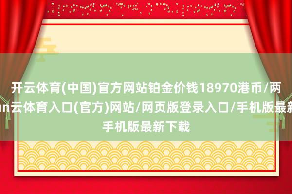 开云体育(中国)官方网站铂金价钱18970港币/两-开yun云体育入口(官方)网站/网页版登录入口/手机版最新下载