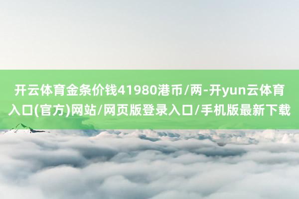 开云体育金条价钱41980港币/两-开yun云体育入口(官方)网站/网页版登录入口/手机版最新下载