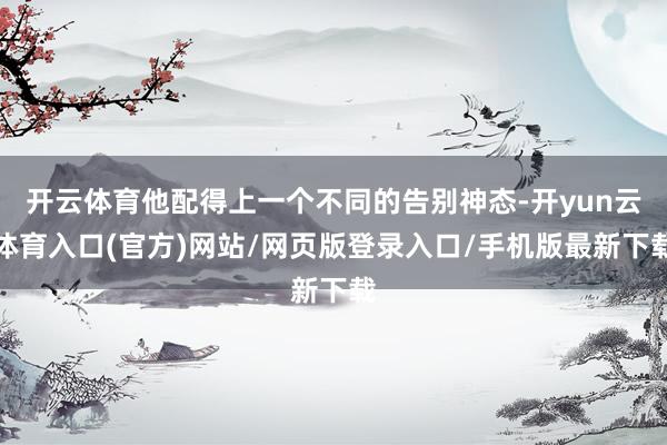 开云体育他配得上一个不同的告别神态-开yun云体育入口(官方)网站/网页版登录入口/手机版最新下载