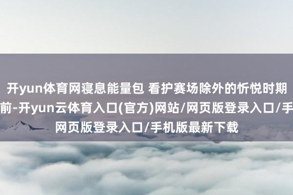 开yun体育网寝息能量包 看护赛场除外的忻悦时期本届赛事出征前-开yun云体育入口(官方)网站/网页版登录入口/手机版最新下载