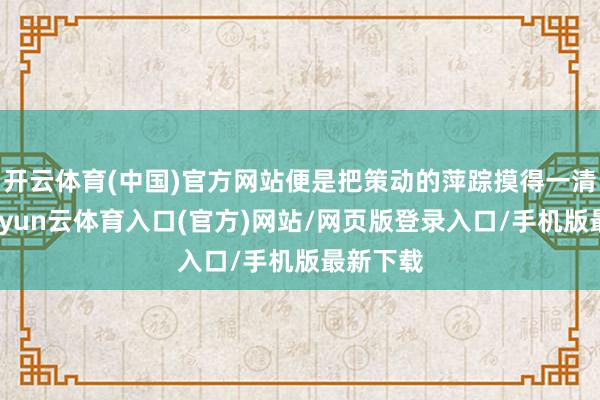 开云体育(中国)官方网站便是把策动的萍踪摸得一清二楚-开yun云体育入口(官方)网站/网页版登录入口/手机版最新下载