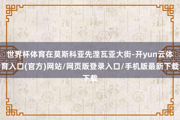 世界杯体育在莫斯科亚先涅瓦亚大街-开yun云体育入口(官方)网站/网页版登录入口/手机版最新下载
