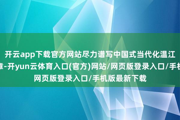 开云app下载官方网站尽力谱写中国式当代化温江开辟新鲜篇章-开yun云体育入口(官方)网站/网页版登录入口/手机版最新下载