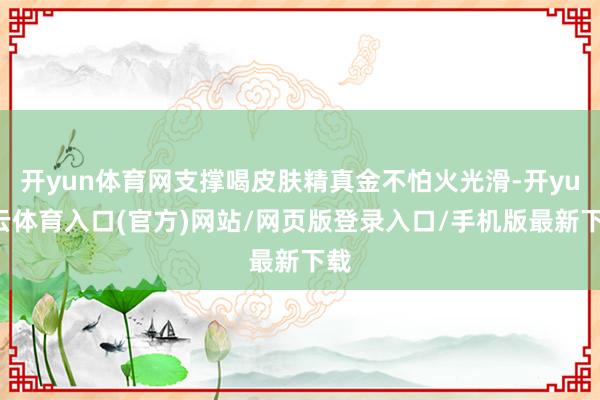 开yun体育网支撑喝皮肤精真金不怕火光滑-开yun云体育入口(官方)网站/网页版登录入口/手机版最新下载