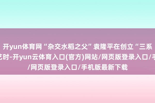 开yun体育网“杂交水稻之父”袁隆平在创立“三系杂交水稻”技艺时-开yun云体育入口(官方)网站/网页版登录入口/手机版最新下载