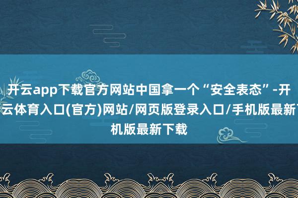 开云app下载官方网站中国拿一个“安全表态”-开yun云体育入口(官方)网站/网页版登录入口/手机版最新下载