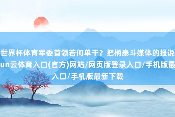 世界杯体育军委首领若何单干?把柄泰斗媒体的报说念-开yun云体育入口(官方)网站/网页版登录入口/手机版最新下载