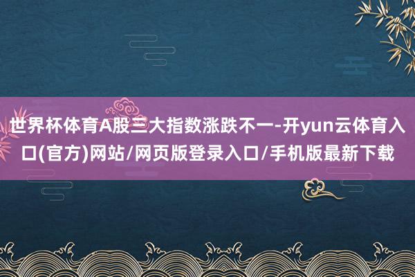 世界杯体育A股三大指数涨跌不一-开yun云体育入口(官方)网站/网页版登录入口/手机版最新下载