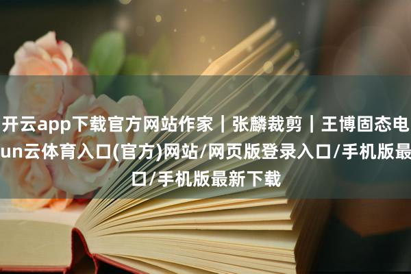 开云app下载官方网站作家｜张麟裁剪｜王博固态电板-开yun云体育入口(官方)网站/网页版登录入口/手机版最新下载