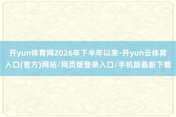 开yun体育网2026年下半年以来-开yun云体育入口(官方)网站/网页版登录入口/手机版最新下载