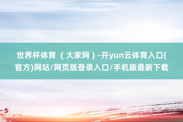 世界杯体育 ( 大家网 ) -开yun云体育入口(官方)网站/网页版登录入口/手机版最新下载