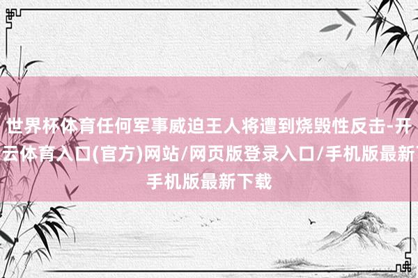 世界杯体育任何军事威迫王人将遭到烧毁性反击-开yun云体育入口(官方)网站/网页版登录入口/手机版最新下载