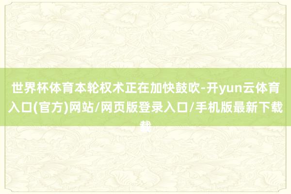 世界杯体育本轮权术正在加快鼓吹-开yun云体育入口(官方)网站/网页版登录入口/手机版最新下载